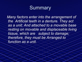 Summary  Many factors enter into the arrangement of the  Artificial teeth in a denture. They act as a unit; And attached to a movable base resting on movable and displaceable living tissue, which are  subject to damage; therefore, they must be Arranged to function as a unit.  