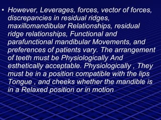 However, Leverages, forces, vector of forces, discrepancies in residual ridges, maxillomandibular Relationships, residual ridge relationships, Functional and parafunctional mandibular Movements, and preferences of patients vary. The arrangement of teeth must be Physiologically And esthetically acceptable. Physiologically , They must be in a position compatible with the lips Tongue , and cheeks whether the mandible is in a Relaxed position or in motion 