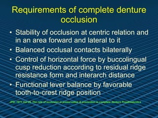 Requirements of complete denture occlusion Stability of occlusion at centric relation and in an area forward and lateral to it Balanced occlusal contacts bilaterally Control of horizontal force by buccolingual cusp reduction according to residual ridge resistance form and interarch distance  Functional lever balance by favorable tooth-to-crest ridge position  JPD; 1971,Vol:25, The role of occlusion in preservation & prevention in complete denture Prosthodontics   