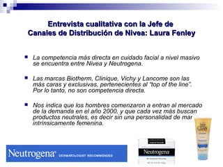 EEnnttrreevviissttaa ccuuaalliittaattiivvaa ccoonn llaa JJeeffee ddee 
CCaannaalleess ddee DDiissttrriibbuucciióónn ddee NNiivveeaa:: LLaauurraa FFeennlleeyy 
 La competencia más directa en cuidado facial a nivel masivo 
se encuentra entre Nivea y Neutrogena. 
 Las marcas Biotherm, Clinique, Vichy y Lancome son las 
más caras y exclusivas, pertenecientes al “top of the line”. 
Por lo tanto, no son competencia directa. 
 Nos indica que los hombres comenzaron a entran al mercado 
de la demanda en el año 2000, y que cada vez más buscan 
productos neutrales, es decir sin una personalidad de marca 
intrínsicamente femenina. 
 