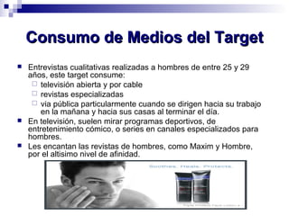 CCoonnssuummoo ddee MMeeddiiooss ddeell TTaarrggeett 
 Entrevistas cualitativas realizadas a hombres de entre 25 y 29 
años, este target consume: 
 televisión abierta y por cable 
 revistas especializadas 
 via pública particularmente cuando se dirigen hacia su trabajo 
en la mañana y hacia sus casas al terminar el día. 
 En televisión, suelen mirar programas deportivos, de 
entretenimiento cómico, o series en canales especializados para 
hombres. 
 Les encantan las revistas de hombres, como Maxim y Hombre, 
por el altisimo nivel de afinidad. 
 