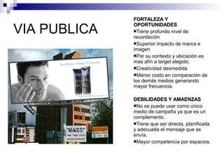VIA PUBLICA FFOORRTTAALLEEZZAA YY 
OOPPOORRTTUUNNIIDDAADDEESS 
Tiene profundo nivel de 
recordación 
Superior impacto de marca e 
imagen 
Por su contexto y ubicación es 
mas afín a target elegido. 
Creatividad desmedida 
Menor costo en comparación de 
los demás medios generando 
mayor frecuencia. 
DDEEBBIILLIIDDAADDEESS YY AAMMAAEENNZZAASS 
No se puede usar como único 
medio de campaña ya que es un 
complemento. 
Tiene que ser directa, planificada 
y adecuada el mensaje que se 
envía. 
Mayor competencia por espacios. 
 
