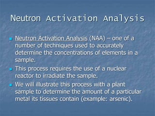 Neutron Activation Analysis
 Neutron Activation Analysis (NAA) – one of a
number of techniques used to accurately
determine the concentrations of elements in a
sample.
 This process requires the use of a nuclear
reactor to irradiate the sample.
 We will illustrate this process with a plant
sample to determine the amount of a particular
metal its tissues contain (example: arsenic).
 