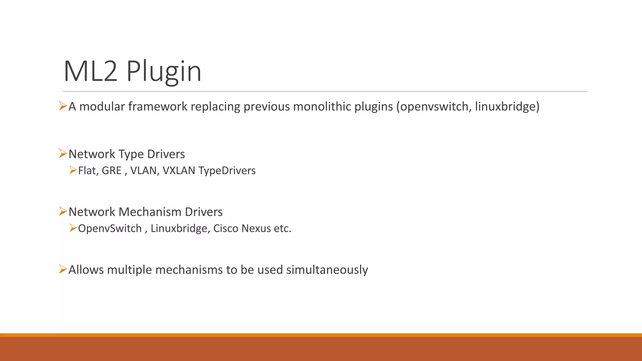 ML2 Plugin
A modular framework replacing previous monolithic plugins (openvswitch, linuxbridge)
Network Type Drivers
Flat, GRE , VLAN, VXLAN TypeDrivers
Network Mechanism Drivers
OpenvSwitch , Linuxbridge, Cisco Nexus etc.
Allows multiple mechanisms to be used simultaneously
 