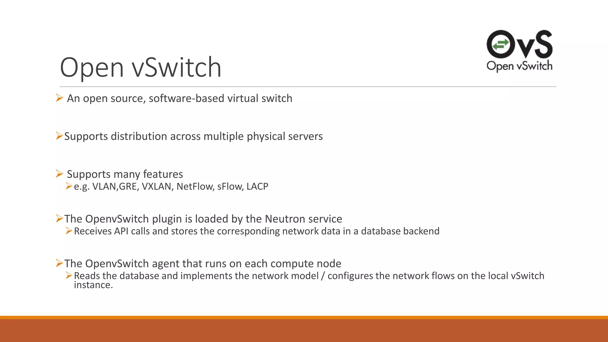 Open vSwitch
 An open source, software-based virtual switch
Supports distribution across multiple physical servers
 Supports many features
e.g. VLAN,GRE, VXLAN, NetFlow, sFlow, LACP
The OpenvSwitch plugin is loaded by the Neutron service
Receives API calls and stores the corresponding network data in a database backend
The OpenvSwitch agent that runs on each compute node
Reads the database and implements the network model / configures the network flows on the local vSwitch
instance.
 