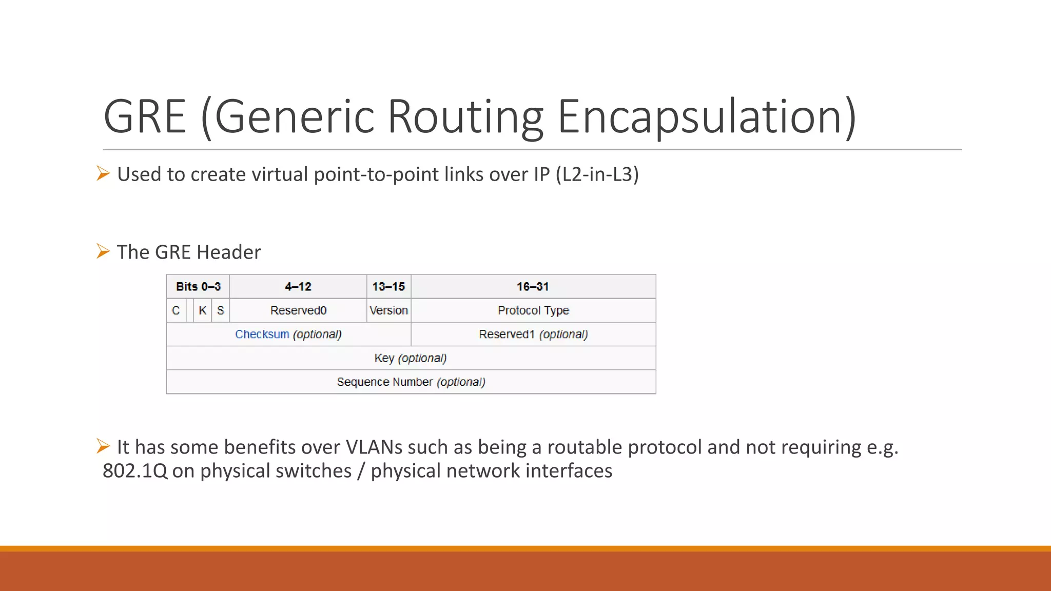 GRE (Generic Routing Encapsulation)
 Used to create virtual point-to-point links over IP (L2-in-L3)
 The GRE Header
 It has some benefits over VLANs such as being a routable protocol and not requiring e.g.
802.1Q on physical switches / physical network interfaces
 