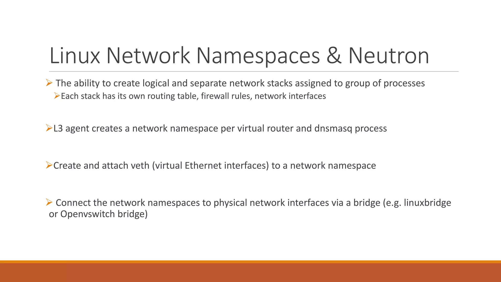 Linux Network Namespaces & Neutron
 The ability to create logical and separate network stacks assigned to group of processes
Each stack has its own routing table, firewall rules, network interfaces
L3 agent creates a network namespace per virtual router and dnsmasq process
Create and attach veth (virtual Ethernet interfaces) to a network namespace
 Connect the network namespaces to physical network interfaces via a bridge (e.g. linuxbridge
or Openvswitch bridge)
 
