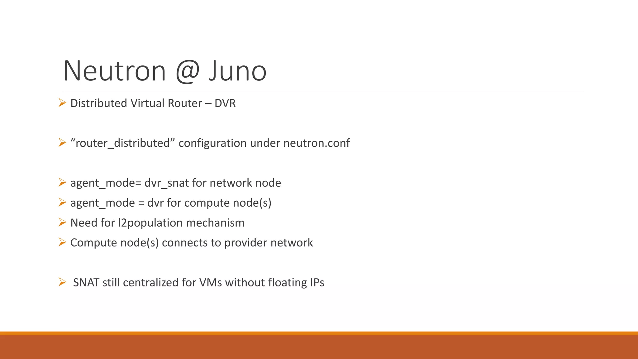 Neutron @ Juno
 Distributed Virtual Router – DVR
 “router_distributed” configuration under neutron.conf
 agent_mode= dvr_snat for network node
 agent_mode = dvr for compute node(s)
 Need for l2population mechanism
 Compute node(s) connects to provider network
 SNAT still centralized for VMs without floating IPs
 