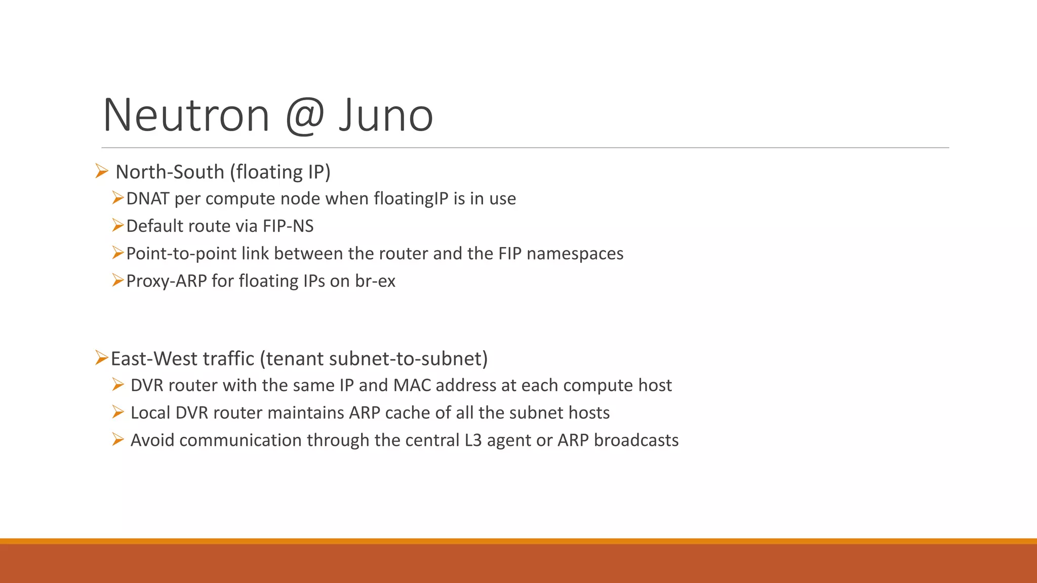 Neutron @ Juno
 North-South (floating IP)
DNAT per compute node when floatingIP is in use
Default route via FIP-NS
Point-to-point link between the router and the FIP namespaces
Proxy-ARP for floating IPs on br-ex
East-West traffic (tenant subnet-to-subnet)
 DVR router with the same IP and MAC address at each compute host
 Local DVR router maintains ARP cache of all the subnet hosts
 Avoid communication through the central L3 agent or ARP broadcasts
 