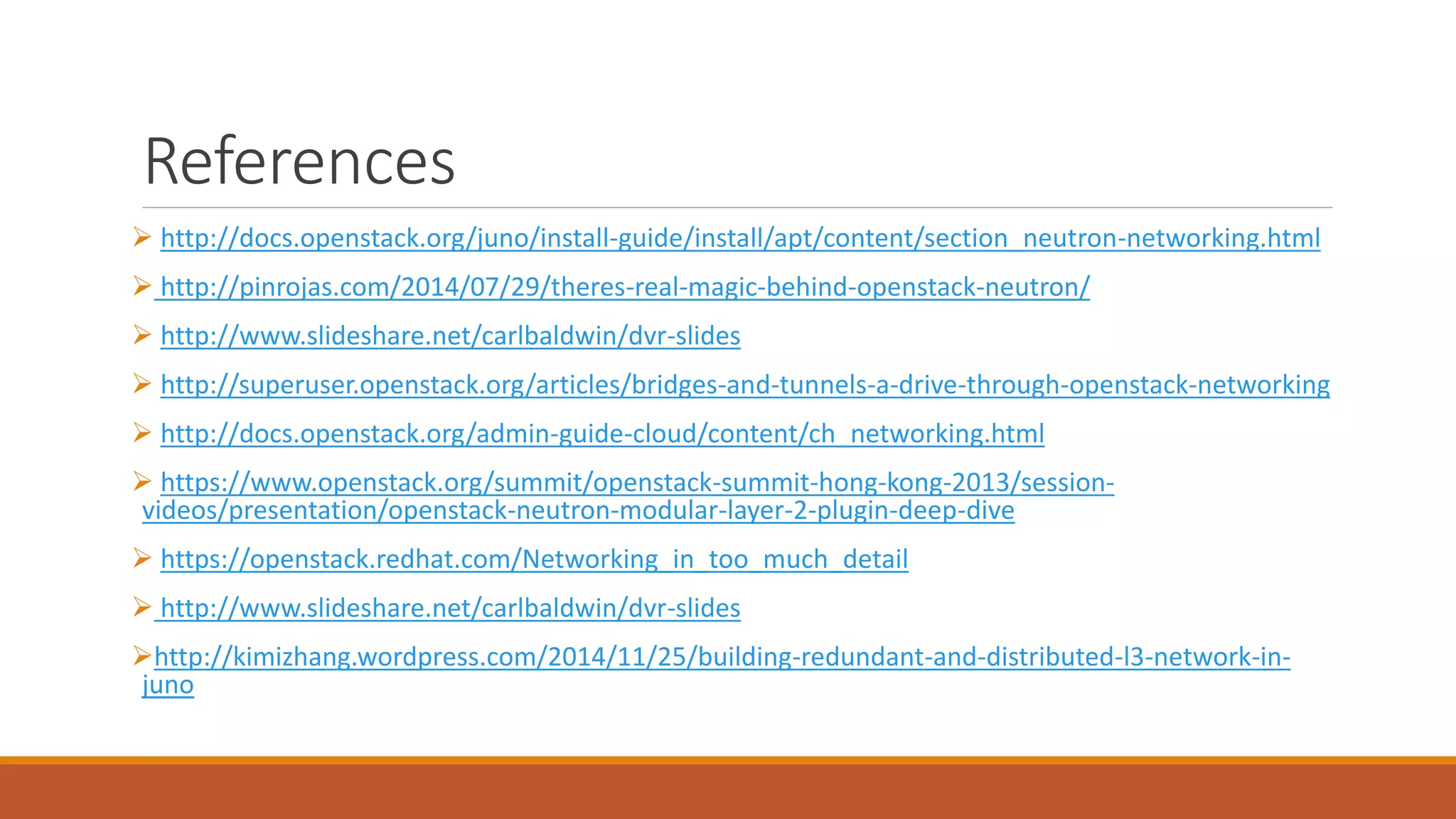 References
 http://docs.openstack.org/juno/install-guide/install/apt/content/section_neutron-networking.html
 http://pinrojas.com/2014/07/29/theres-real-magic-behind-openstack-neutron/
 http://www.slideshare.net/carlbaldwin/dvr-slides
 http://superuser.openstack.org/articles/bridges-and-tunnels-a-drive-through-openstack-networking
 http://docs.openstack.org/admin-guide-cloud/content/ch_networking.html
 https://www.openstack.org/summit/openstack-summit-hong-kong-2013/session-
videos/presentation/openstack-neutron-modular-layer-2-plugin-deep-dive
 https://openstack.redhat.com/Networking_in_too_much_detail
 http://www.slideshare.net/carlbaldwin/dvr-slides
http://kimizhang.wordpress.com/2014/11/25/building-redundant-and-distributed-l3-network-in-
juno
 