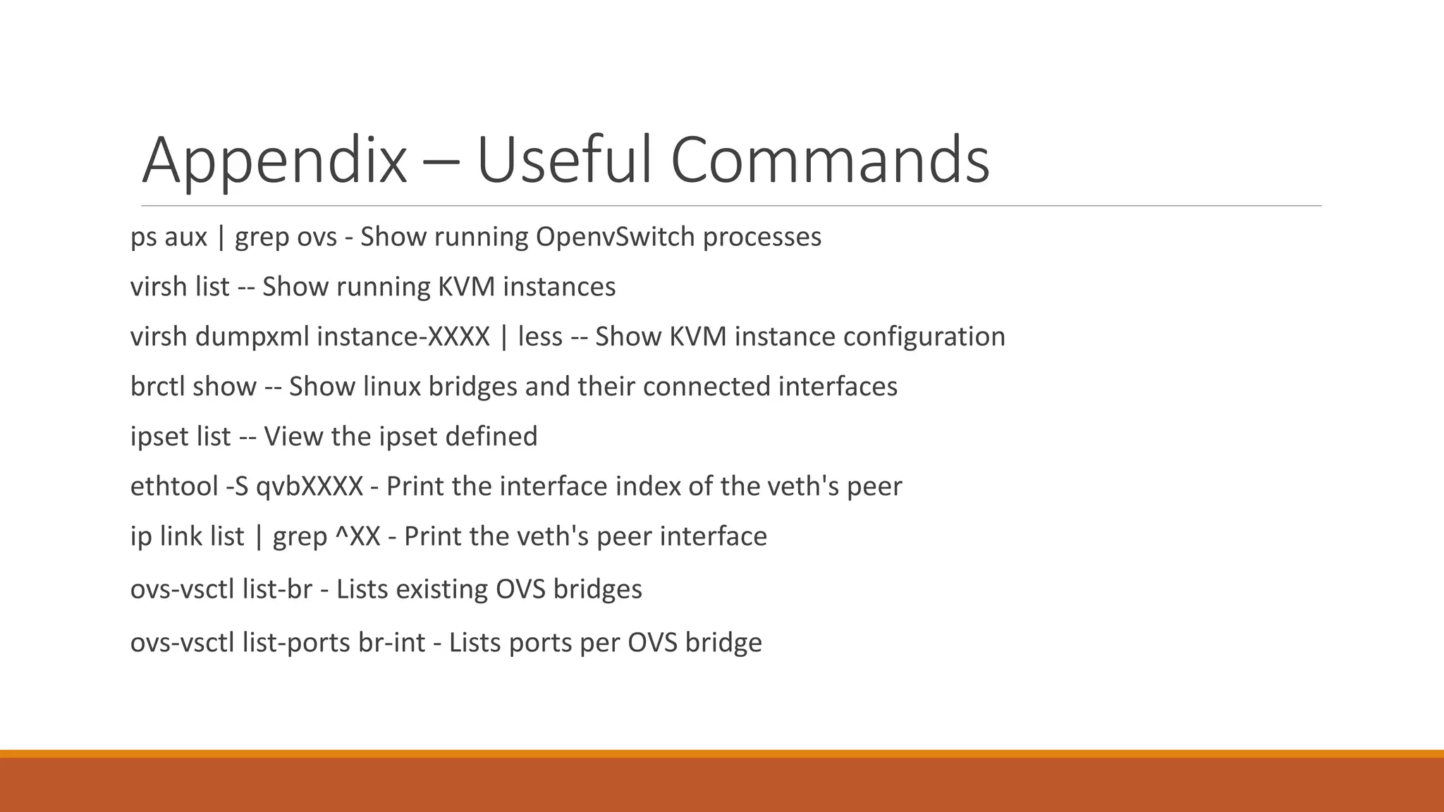 Appendix – Useful Commands
ps aux | grep ovs - Show running OpenvSwitch processes
virsh list -- Show running KVM instances
virsh dumpxml instance-XXXX | less -- Show KVM instance configuration
brctl show -- Show linux bridges and their connected interfaces
ipset list -- View the ipset defined
ethtool -S qvbXXXX - Print the interface index of the veth's peer
ip link list | grep ^XX - Print the veth's peer interface
ovs-vsctl list-br - Lists existing OVS bridges
ovs-vsctl list-ports br-int - Lists ports per OVS bridge
 