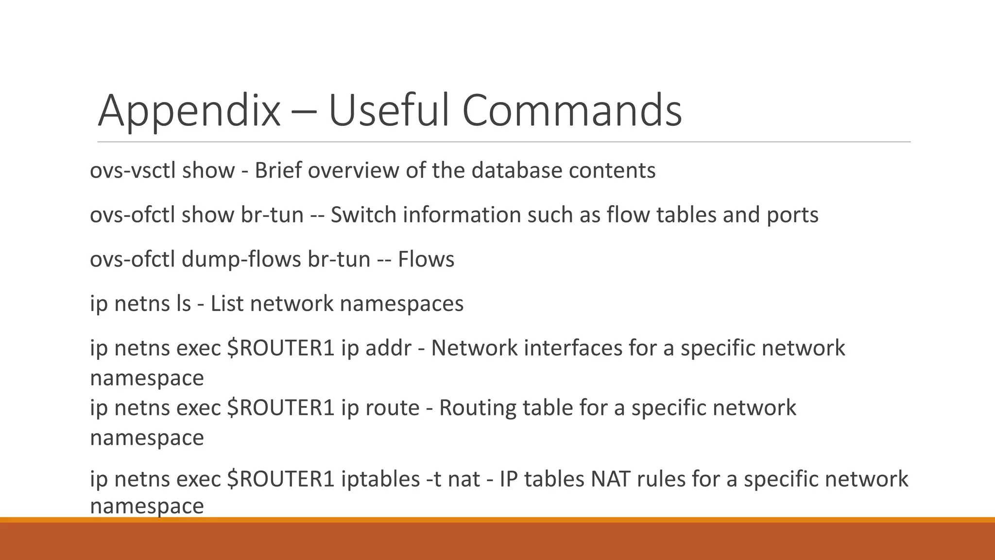 Appendix – Useful Commands
ovs-vsctl show - Brief overview of the database contents
ovs-ofctl show br-tun -- Switch information such as flow tables and ports
ovs-ofctl dump-flows br-tun -- Flows
ip netns ls - List network namespaces
ip netns exec $ROUTER1 ip addr - Network interfaces for a specific network
namespace
ip netns exec $ROUTER1 ip route - Routing table for a specific network
namespace
ip netns exec $ROUTER1 iptables -t nat - IP tables NAT rules for a specific network
namespace
 