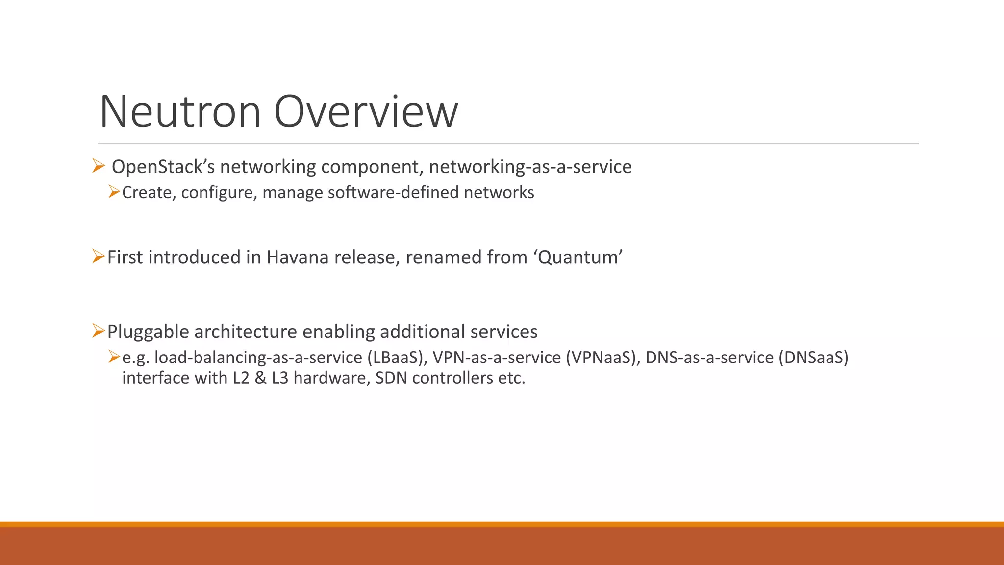 Neutron Overview
 OpenStack’s networking component, networking-as-a-service
Create, configure, manage software-defined networks
First introduced in Havana release, renamed from ‘Quantum’
Pluggable architecture enabling additional services
e.g. load-balancing-as-a-service (LBaaS), VPN-as-a-service (VPNaaS), DNS-as-a-service (DNSaaS)
interface with L2 & L3 hardware, SDN controllers etc.
 
