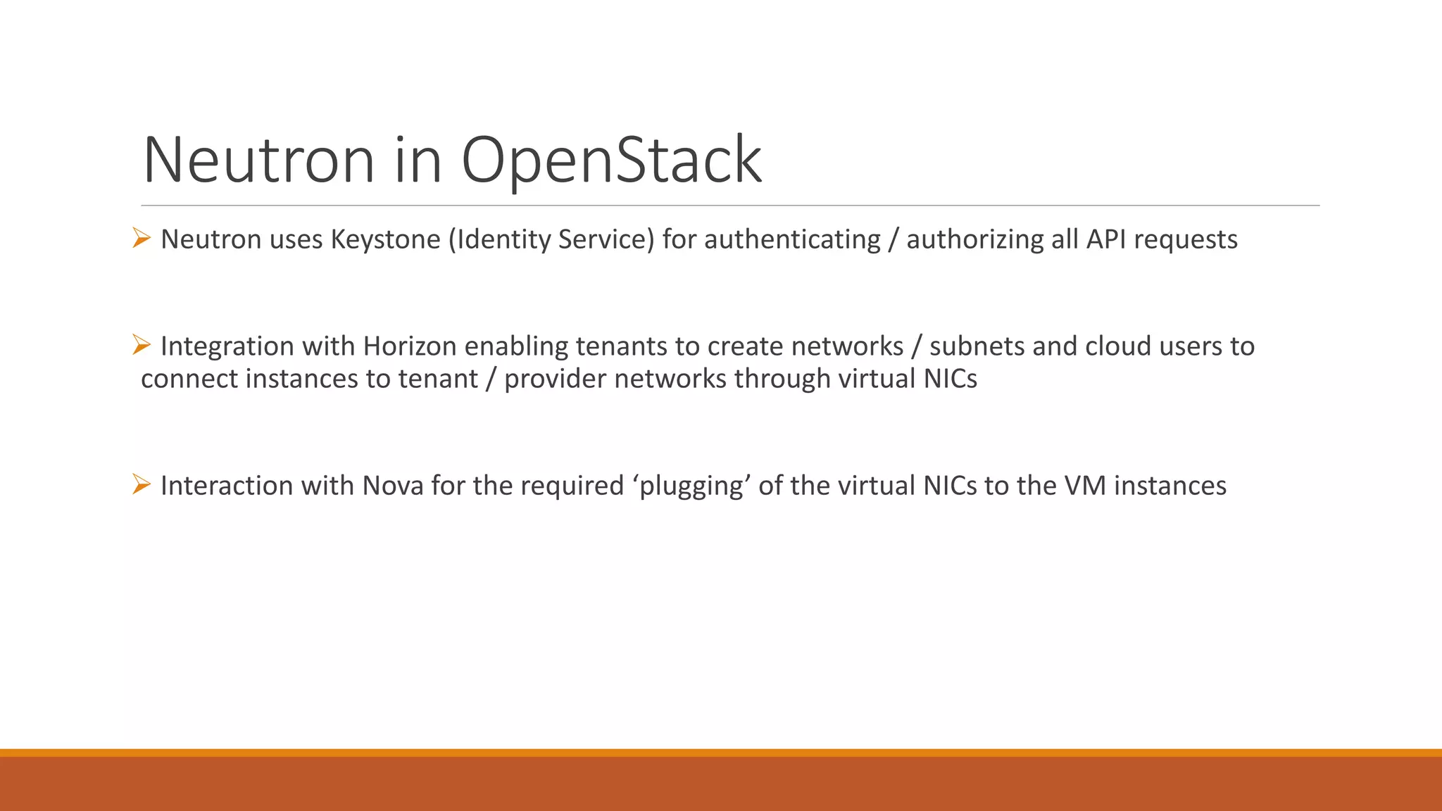 Neutron in OpenStack
 Neutron uses Keystone (Identity Service) for authenticating / authorizing all API requests
 Integration with Horizon enabling tenants to create networks / subnets and cloud users to
connect instances to tenant / provider networks through virtual NICs
 Interaction with Nova for the required ‘plugging’ of the virtual NICs to the VM instances
 