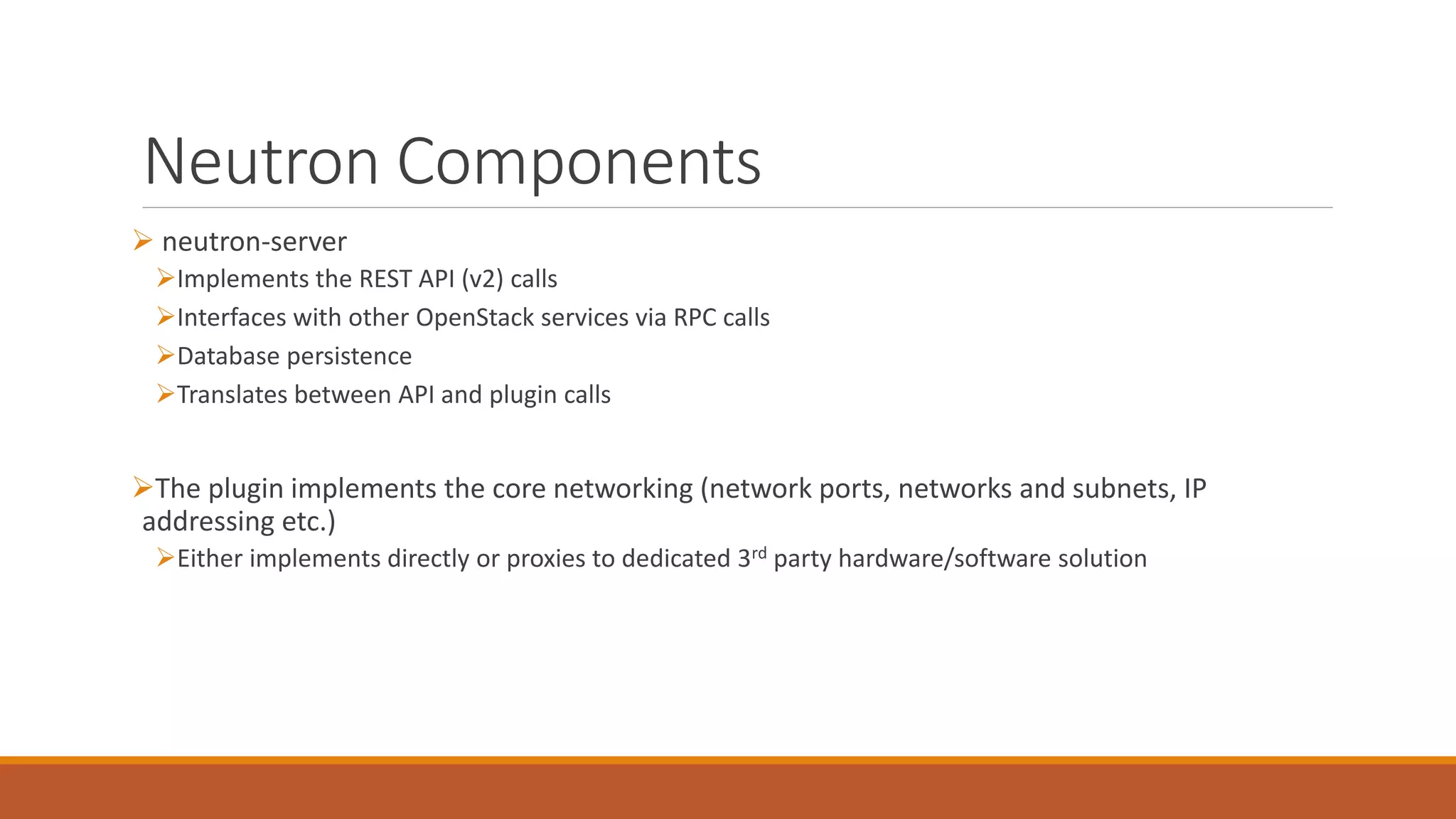 Neutron Components
 neutron-server
Implements the REST API (v2) calls
Interfaces with other OpenStack services via RPC calls
Database persistence
Translates between API and plugin calls
The plugin implements the core networking (network ports, networks and subnets, IP
addressing etc.)
Either implements directly or proxies to dedicated 3rd party hardware/software solution
 