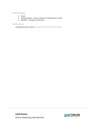 Lukáš Korous
Neutron Networking / OpenStack Kilo
External network
 Create
 Manage (update) – what can admin do in dashboard & in console
 Allocation – routing on the host level
Guest network
Handling described in section OpenStack commands for Neutron checking.
 