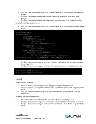 Lukáš Korous
Neutron Networking / OpenStack Kilo
 The Open vSwitch integration bridge br-int forwards the packet to the Open vSwitch VLAN bridge
br-vlan.
 The Open vSwitch VLAN bridge br-vlan replaces the internal tag with the actual VLAN tag of
private1.
 The Open vSwitch VLAN bridge br-vlan forwards the packet to network1 via the VLAN interface.
For VXLAN and GRE project networks:
 The Open vSwitch integration bridge br-int forwards the packet to the Open vSwitch tunnel bridge
br-tun.
$ ovs-vsctl show
Bridge br-tun
fail_mode: secure
Port patch-int
Interface patch-int
type: patch
options: {peer=patch-tun}
Port br-tun
Interface br-tun
type: internal
Port "vxlan-0a00010c"
Interface "vxlan-0a00010c"
type: vxlan
options: {df_default="true", in_key=flow,
local_ip="10.0.1.11", out_key=flow, remote_ip="10.0.1.12"}
 The Open vSwitch tunnel bridge br-tun wraps the packet in a VXLAN or GRE tunnel and adds a tag
to identify private1.
 The Open vSwitch tunnel bridge br-tun forwards the packet to network1 via the tunnel interface.
$ ovs-ofctl show br-tun
$ ovs-ofctl dump-flows br-tun
network1
For VLAN project networks:
 The VLAN interface forwards the packet to the Open vSwitch VLAN bridge br-vlan.
 The Open vSwitch VLAN bridge br-vlan forwards the packet to the Open vSwitch integration bridge
br-int.
 The Open vSwitch integration bridge br-int replaces the actual VLAN tag of private1 with the
internal tag.
For VXLAN and GRE project networks:
 The tunnel interface forwards the packet to the Open vSwitch tunnel bridge br-tun.
 The Open vSwitch tunnel bridge br-tun unwraps the packet and adds the internal tag for private1.
 The Open vSwitch tunnel bridge br-tun forwards the packet to the Open vSwitch integration bridge
br-int.
 