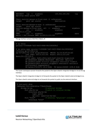Lukáš Korous
Neutron Networking / OpenStack Kilo
REDIRECT tcp -- anywhere 169.254.169.254 tcp
dpt:http redir ports 9697
Chain neutron-vpnaas-a-float-snat (1 references)
target prot opt source destination
Chain neutron-vpnaas-a-snat (1 references)
target prot opt source destination
neutron-vpnaas-a-float-snat all -- anywhere anywhere
SNAT all -- anywhere anywhere
to:203.0.113.101
SNAT all -- anywhere anywhere mark
match ! 0x2 ctstate DNAT to:203.0.113.101
The qg interface contains ROUTER_PUBLIC_IP.
$ ip netns
qrouter-7c5068d8-7d23-46f3-89d6-64c3345609c2
$ ip netns exec qrouter-7c5068d8-7d23-46f3-89d6-64c3345609c2
ifconfig qg-fe71d0cc-ea
qg-fe71d0cc-ea Link encap:Ethernet HWaddr fa:16:3e:87:4c:b2
inet addr: 203.0.113.101 Bcast: 203.0.113.255
Mask:255.255.255.0
inet6 addr: fe80::f816:3eff:fe87:4cb2/64 Scope:Link
UP BROADCAST RUNNING MULTICAST MTU:1440 Metric:1
RX packets:32046 errors:0 dropped:0 overruns:0 frame:0
TX packets:2824 errors:0 dropped:0 overruns:0 carrier:0
collisions:0 txqueuelen:0
RX bytes:37615279 (35.8 MiB) TX bytes:244589 (238.8 KiB)
The router namespace qrouter forwards the packet to the Open vSwitch integration bridge br-int via the qg
interface.
The Open vSwitch integration bridge br-int forwards the packet to the Open vSwitch external bridge br-ex.
The Open vSwitch external bridge br-ex forwards the packet to public via the external interface.
$ ovs-vsctl show
2b86e0d4-7022-464d-bfca-778e4c09ce4e
Bridge br-ex # external bridge
Port phy-br-ex # patch to internal bridge
Interface phy-br-ex
type: patch
options: {peer=int-br-ex}
Port "eth2" # external “physical” interface
Interface "eth2"
 