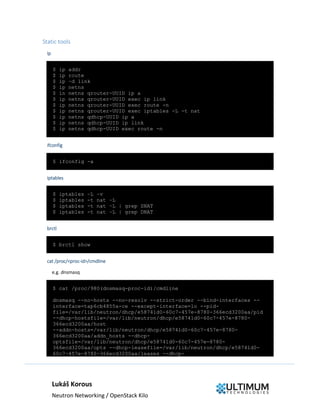 Lukáš Korous
Neutron Networking / OpenStack Kilo
Static tools
ip
$ ip addr
$ ip route
$ ip –d link
$ ip netns
$ in netns qrouter-UUID ip a
$ ip netns qrouter-UUID exec ip link
$ ip netns qrouter-UUID exec route -n
$ ip netns qrouter-UUID exec iptables -L -t nat
$ ip netns qdhcp-UUID ip a
$ ip netns qdhcp-UUID ip link
$ ip netns qdhcp-UUID exec route -n
ifconfig
$ ifconfig -a
iptables
$ iptables –L –v
$ iptables -t nat –L
$ iptables -t nat –L | grep SNAT
$ iptables -t nat –L | grep DNAT
brctl
$ brctl show
cat /proc/<proc-id>/cmdline
e.g. dnsmasq
$ cat /proc/980(dnsmasq-proc-id)/cmdline
dnsmasq --no-hosts --no-resolv --strict-order --bind-interfaces --
interface=tap6cb4855a-ce --except-interface=lo --pid-
file=/var/lib/neutron/dhcp/e58741d0-60c7-457e-8780-366ecd3200aa/pid
--dhcp-hostsfile=/var/lib/neutron/dhcp/e58741d0-60c7-457e-8780-
366ecd3200aa/host
--addn-hosts=/var/lib/neutron/dhcp/e58741d0-60c7-457e-8780-
366ecd3200aa/addn_hosts --dhcp-
optsfile=/var/lib/neutron/dhcp/e58741d0-60c7-457e-8780-
366ecd3200aa/opts --dhcp-leasefile=/var/lib/neutron/dhcp/e58741d0-
60c7-457e-8780-366ecd3200aa/leases --dhcp-
 