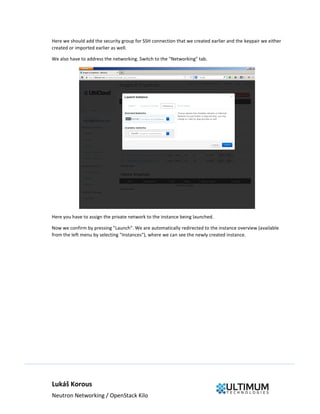 Lukáš Korous
Neutron Networking / OpenStack Kilo
Here we should add the security group for SSH connection that we created earlier and the keypair we either
created or imported earlier as well.
We also have to address the networking. Switch to the "Networking" tab.
Here you have to assign the private network to the instance being launched.
Now we confirm by pressing "Launch". We are automatically redirected to the instance overview (available
from the left menu by selecting "Instances"), where we can see the newly created instance.
 