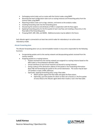 Lukáš Korous
Neutron Networking / OpenStack Kilo
 Exchanging control state such as routes with the Control nodes using XMPP.
 Receiving low-level configuration state such as routing instances and forwarding policy from the
Control nodes using XMPP.
 Reporting analytics state such as logs, statistics, and events to the analytics nodes.
 Installing forwarding state into the forwarding plane.
 Discovering the existence and attributes of VMs in cooperation with the Nova agent.
 Applying forwarding policy for the first packet of each new flow and installing a flow entry in the
flow table of the forwarding plane.
 Proxying DHCP, ARP, DNS, and MDNS. Additional proxies may be added in the future.
Each vRouter agent is connected to at least two control nodes for redundancy in an active-active
redundancy model.
vRouter forwarding plane
The vRouter forwarding plane runs as a kernel loadable module in Linux and is responsible for the following
functions:
 Encapsulating packets sent to the overlay network and decapsulating packets received from the
overlay network.
 Assigning packets to a routing instance:
o Packets received from the overlay network are assigned to a routing instance based on the
MPLS label or Virtual Network Identifier (VNI).
o Virtual interfaces to local virtual machines are bound to routing instances.
o Doing a lookup of the destination address of the packet in the Forwarding Information
Base (FIB) and forwarding the packet to the correct destination. The routes may be layer-
3 IP prefixes or layer-2 MAC addresses.
o Optionally, applying forwarding policy using a flow table:
 Match packets against the flow table and apply the flow actions.
 Optionally, punt the packets for which no flow rule is found (i.e. the first packet
of every flow) to the vRouter agent which then installs a rule in the flow table.
 