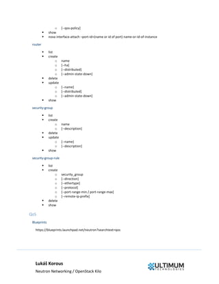 Lukáš Korous
Neutron Networking / OpenStack Kilo
o [--qos-policy]
 show
 nova interface-attach –port-id=(name or id of port) name-or-id-of-instance
router
 list
 create
o name
o [--ha]
o [--distributed]
o [--admin-state-down]
 delete
 update
o [--name]
o [--distributed]
o [--admin-state-down]
 show
security-group
 list
 create
o name
o [--description]
 delete
 update
o [--name]
o [--description]
 show
security-group-rule
 list
 create
o security_group
o [--direction]
o [--ethertype]
o [--protocol]
o [--port-range-min / port-range-max]
o [--remote-ip-prefix]
 delete
 show
QoS
Blueprints
https://blueprints.launchpad.net/neutron?searchtext=qos
 