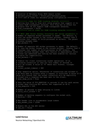 Lukáš Korous
Neutron Networking / OpenStack Kilo
# Location of Metadata Proxy UNIX domain socket
# metadata_proxy_socket = $state_path/metadata_proxy
# ===== end of items for metadata proxy configuration ============
# ========== items for VLAN trunking networks ==========
# Setting this flag to True will allow plugins that support it to
# create VLAN transparent networks. This flag has no effect for
# plugins that do not support VLAN transparent networks.
# vlan_transparent = False
# ========== end of items for VLAN trunking networks ==========
# == WSGI (Web Server Gateway Interface) API server parameters ==
# Number of separate worker processes to spawn. The default, 0,
# runs the worker thread in the current process. Greater than 0
# launches that number of child processes as workers. The parent
# process manages them.
# api_workers = 0
# Number of separate RPC worker processes to spawn. The default,
# 0, runs the worker thread in the current process. Greater than 0
# launches that number of child processes as RPC workers. The
# parent process manages them. This feature is experimental until
# issues are addressed and testing has been enabled for various
# plugins for compatibility.
# rpc_workers = 0
# Timeout for client connections socket operations. If an
# incoming connection is idle for this number of seconds it
# will be closed. A value of '0' means wait forever. (integer
# value)
# client_socket_timeout = 900
# wsgi keepalive option. Determines if connections are allowed to
# be held open by clients after a request is fulfilled. A value of #
False will ensure that the socket connection will be explicitly
# closed once a response has been sent to the client.
# wsgi_keep_alive = True
# Sets the value of TCP_KEEPIDLE in seconds to use for each server
# socket when starting API server. Not supported on OS X.
# tcp_keepidle = 600
# Number of seconds to keep retrying to listen
# retry_until_window = 30
# Number of backlog requests to configure the socket with.
# backlog = 4096
# Max header line to accommodate large tokens
# max_header_line = 16384
# Enable SSL on the API server
# use_ssl = False
 