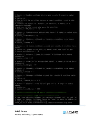 Lukáš Korous
Neutron Networking / OpenStack Kilo
# Number of health monitors allowed per tenant. A negative value
means
# unlimited.
# The default is unlimited because a health monitor is not a real
resource
# consumer on Openstack. However, on back-end, a member is a
resource consumer
# and that is the reason why quota is possible.
# quota_health_monitor = -1
# Number of loadbalancers allowed per tenant. A negative value means
unlimited.
# quota_loadbalancer = 10
# Number of listeners allowed per tenant. A negative value means
unlimited.
# quota_listener = -1
# Number of v2 health monitors allowed per tenant. A negative value
means
# unlimited. These health monitors exist under the lbaas v2 API
# quota_healthmonitor = -1
# Number of routers allowed per tenant. A negative value means
unlimited.
# quota_router = 10
# Number of floating IPs allowed per tenant. A negative value means
unlimited.
# quota_floatingip = 50
# Number of firewalls allowed per tenant. A negative value means
unlimited.
# quota_firewall = 1
# Number of firewall policies allowed per tenant. A negative value
means
# unlimited.
# quota_firewall_policy = 1
# Number of firewall rules allowed per tenant. A negative value
means
# unlimited.
# quota_firewall_rule = 100
# ================= end of quotas ======================
# ================= agent ======================
# Use "sudo neutron-rootwrap /etc/neutron/rootwrap.conf" to use the
# real root filter facility. Change to "sudo" to skip the filtering
# and just run the command directly
root_helper = sudo neutron-rootwrap /etc/neutron/rootwrap.conf
 