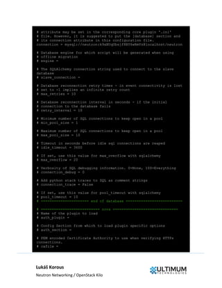Lukáš Korous
Neutron Networking / OpenStack Kilo
# attribute may be set in the corresponding core plugin '.ini'
# file. However, it is suggested to put the [database] section and
# its connection attribute in this configuration file.
connection = mysql://neutron:k9xBUqUbsjf8BY6wRmVz@localhost/neutron
# Database engine for which script will be generated when using
# offline migration
# engine =
# The SQLAlchemy connection string used to connect to the slave
database
# slave_connection =
# Database reconnection retry times - in event connectivity is lost
# set to -1 implies an infinite retry count
# max_retries = 10
# Database reconnection interval in seconds - if the initial
# connection to the database fails
# retry_interval = 10
# Minimum number of SQL connections to keep open in a pool
# min_pool_size = 1
# Maximum number of SQL connections to keep open in a pool
# max_pool_size = 10
# Timeout in seconds before idle sql connections are reaped
# idle_timeout = 3600
# If set, use this value for max_overflow with sqlalchemy
# max_overflow = 20
# Verbosity of SQL debugging information. 0=None, 100=Everything
# connection_debug = 0
# Add python stack traces to SQL as comment strings
# connection_trace = False
# If set, use this value for pool_timeout with sqlalchemy
# pool_timeout = 10
# ====================== end of database ==========================
# =========================== nova ==============================
# Name of the plugin to load
# auth_plugin =
# Config Section from which to load plugin specific options
# auth_section =
# PEM encoded Certificate Authority to use when verifying HTTPs
connections.
# cafile =
 