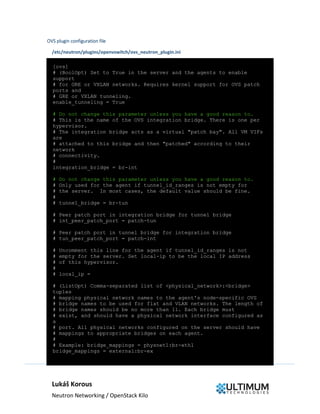 Lukáš Korous
Neutron Networking / OpenStack Kilo
OVS plugin configuration file
/etc/neutron/plugins/openvswitch/ovs_neutron_plugin.ini
[ovs]
# (BoolOpt) Set to True in the server and the agents to enable
support
# for GRE or VXLAN networks. Requires kernel support for OVS patch
ports and
# GRE or VXLAN tunneling.
enable_tunneling = True
# Do not change this parameter unless you have a good reason to.
# This is the name of the OVS integration bridge. There is one per
hypervisor.
# The integration bridge acts as a virtual "patch bay". All VM VIFs
are
# attached to this bridge and then "patched" according to their
network
# connectivity.
#
integration_bridge = br-int
# Do not change this parameter unless you have a good reason to.
# Only used for the agent if tunnel_id_ranges is not empty for
# the server. In most cases, the default value should be fine.
#
# tunnel_bridge = br-tun
# Peer patch port in integration bridge for tunnel bridge
# int_peer_patch_port = patch-tun
# Peer patch port in tunnel bridge for integration bridge
# tun_peer_patch_port = patch-int
# Uncomment this line for the agent if tunnel_id_ranges is not
# empty for the server. Set local-ip to be the local IP address
# of this hypervisor.
#
# local_ip =
# (ListOpt) Comma-separated list of <physical_network>:<bridge>
tuples
# mapping physical network names to the agent's node-specific OVS
# bridge names to be used for flat and VLAN networks. The length of
# bridge names should be no more than 11. Each bridge must
# exist, and should have a physical network interface configured as
a
# port. All physical networks configured on the server should have
# mappings to appropriate bridges on each agent.
#
# Example: bridge_mappings = physnet1:br-eth1
bridge_mappings = external:br-ex
 