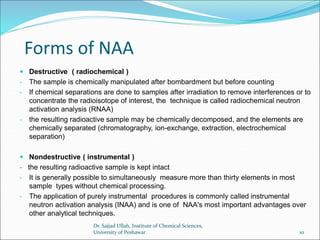 Forms of NAA
 Destructive ( radiochemical )
- The sample is chemically manipulated after bombardment but before counting
- If chemical separations are done to samples after irradiation to remove interferences or to
concentrate the radioisotope of interest, the technique is called radiochemical neutron
activation analysis (RNAA)
- the resulting radioactive sample may be chemically decomposed, and the elements are
chemically separated (chromatography, ion-exchange, extraction, electrochemical
separation)
 Nondestructive ( instrumental )
- the resulting radioactive sample is kept intact
- It is generally possible to simultaneously measure more than thirty elements in most
sample types without chemical processing.
- The application of purely instrumental procedures is commonly called instrumental
neutron activation analysis (INAA) and is one of NAA's most important advantages over
other analytical techniques.
Dr. Sajjad Ullah, Institute of Chemical Sciences,
University of Peshawar 10
 