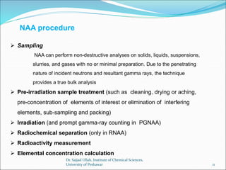  Sampling
NAA can perform non-destructive analyses on solids, liquids, suspensions,
slurries, and gases with no or minimal preparation. Due to the penetrating
nature of incident neutrons and resultant gamma rays, the technique
provides a true bulk analysis
 Pre-irradiation sample treatment (such as cleaning, drying or aching,
pre-concentration of elements of interest or elimination of interfering
elements, sub-sampling and packing)
 Irradiation (and prompt gamma-ray counting in PGNAA)
 Radiochemical separation (only in RNAA)
 Radioactivity measurement
 Elemental concentration calculation
NAA procedure
Dr. Sajjad Ullah, Institute of Chemical Sciences,
University of Peshawar 11
 