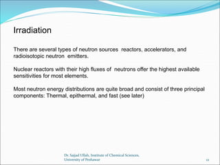 There are several types of neutron sources reactors, accelerators, and
radioisotopic neutron emitters.
Nuclear reactors with their high fluxes of neutrons offer the highest available
sensitivities for most elements.
Most neutron energy distributions are quite broad and consist of three principal
components: Thermal, epithermal, and fast (see later)
Irradiation
Dr. Sajjad Ullah, Institute of Chemical Sciences,
University of Peshawar 12
 