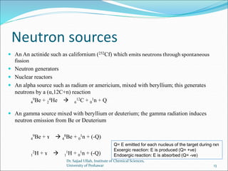 Neutron sources
 An An actinide such as californium (252Cf) which emits neutrons through spontaneous
fission
 Neutron generators
 Nuclear reactors
 An alpha source such as radium or americium, mixed with beryllium; this generates
neutrons by a (α,12C+n) reaction
4
9Be + 2
4He  6
12C + 0
1n + Q
 An gamma source mixed with beryllium or deuterium; the gamma radiation induces
neutron emission from Be or Deuterium
4
9Be + ɤ  4
8Be + 0
1n + (-Q)
1
2H + ɤ  1
1H + 0
1n + (-Q)
Q= E emitted for each nucleus of the target during rxn
Exoergic reaction: E is produced (Q= +ve)
Endoergic reaction: E is absorbed (Q= -ve)
Dr. Sajjad Ullah, Institute of Chemical Sciences,
University of Peshawar 13
 