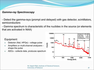 Gamma-ray Spectroscopy
- Detect the gamma-rays (prompt and delayed) with gas detector, scintillators,
semiconductors
- Gamma spectrum is characteristic of the nuclides in the source (or elements
that are activated in NAA)
 Equipment:
 Detector (NaI, HPGe) - voltage pulse
 Amplifiers or multi-channel analyzers -
shape the pulse
 ADCs - collects data, produces spectrum
Dr. Sajjad Ullah, Institute of Chemical Sciences,
University of Peshawar 18
 