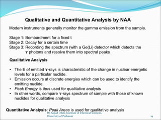 Qualitative and Quantitative Analysis by NAA
Modern instruments generally monitor the gamma emission from the sample.
Stage 1: Bombardment for a fixed t
Stage 2: Decay for a certain time
Stage 3: Recording the spectrum (with a Ge(Li) detector which detects the
ɤ photons and resolve them into spectral peaks
Qualitative Analysis:
• The E of emitted ɤ-rays is characteristic of the change in nuclear energetic
levels for a particular nuclide.
• Emission occurs at discrete energies which can be used to identify the
emitting nuclide.
• Peak Energy is thus used for qualitative analysis
• In other words, compare ɤ-rays spectrum of sample with those of known
nuclides for qualitative analysis
Quantitative Analysis: Peak Areas is used for qualitative analysis
Dr. Sajjad Ullah, Institute of Chemical Sciences,
University of Peshawar 19
 
