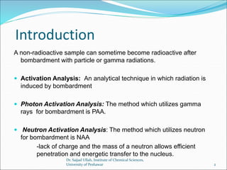 Introduction
A non-radioactive sample can sometime become radioactive after
bombardment with particle or gamma radiations.
 Activation Analysis: An analytical technique in which radiation is
induced by bombardment
 Photon Activation Analysis: The method which utilizes gamma
rays for bombardment is PAA.
 Neutron Activation Analysis: The method which utilizes neutron
for bombardment is NAA
-lack of charge and the mass of a neutron allows efficient
penetration and energetic transfer to the nucleus.
Dr. Sajjad Ullah, Institute of Chemical Sciences,
University of Peshawar 2
 