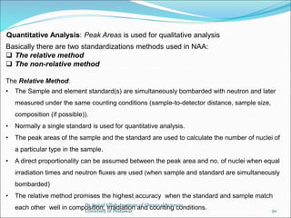 Basically there are two standardizations methods used in NAA:
 The relative method
 The non-relative method
The Relative Method:
• The Sample and element standard(s) are simultaneously bombarded with neutron and later
measured under the same counting conditions (sample-to-detector distance, sample size,
composition (if possible)).
• Normally a single standard is used for quantitative analysis.
• The peak areas of the sample and the standard are used to calculate the number of nuclei of
a particular type in the sample.
• A direct proportionality can be assumed between the peak area and no. of nuclei when equal
irradiation times and neutron fluxes are used (when sample and standard are simultaneously
bombarded)
• The relative method promises the highest accuracy when the standard and sample match
each other well in composition, irradiation and counting conditions.
Quantitative Analysis: Peak Areas is used for qualitative analysis
Dr. Sajjad Ullah, Institute of Chemical Sciences,
University of Peshawar 20
 