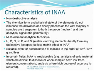 Characteristics of INAA
 Non-destructive analysis
 The chemical form and physical state of the elements do not
influence the activation and decay process as the vast majority of
samples are transparent to both the probe (neutron) and the
analytical signal (the gamma ray).
 Multi-element analytical technique
 H, C, O, N, P, and Si (matrix –forming elements) hardly form any
radioactive isotopes (so less matrix effect in INAA)
 Suitable even for determination of masses in the order of 10–6–10–9
g and less
 In certain fields, NAA is irreplaceable (e.g., analysis of solid material
which are difficult to dissolve or when samples have low trace
element concentrations, analysis where high degree of accuracy is
required). Dr. Sajjad Ullah, Institute of Chemical Sciences,
University of Peshawar 21
 