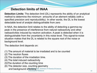 Detection Limits: The detection limit (DL) represents the ability of an analytical
method to determine the minimum amounts of an element reliably (with a
specified precision and reproducibility). In other words, the DL is the lowest
detectable level of analyte distinguishable from zero
Detection limits of INAA
The detection limit depends on:
(1) The amount of material to be irradiated and to be counted
(2) The neutron fluxes
(3) The duration of the irradiation time.
(4) The total induced radioactivity
(5)The duration of the counting time
(6) The detector size, counting geometry
and background shielding
In NAA, the detection limit relates to the ability of detecting a gamma-ray
peak in the presence of interference from natural radioactivity and other
radioactivities induced by neutron activation. A peak is detected when it is
distinguishable from the uncertainty in this noise level. This signal-to-noise
situation makes that the DL is related to the square root of the noise or
background level.
Dr. Sajjad Ullah, Institute of Chemical Sciences,
University of Peshawar 22
 