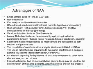 • Small sample sizes (0.1 mL or 0.001 gm)
• Non-destructive
• Can analyze multiple element samples
• Often doesn’t need chemical treatment (sample digestion or dissolution)
• High sensitivity, High accuracy (5%), high precision (0.1%) and low
detection limits in the sub-ppm range
• Very low detection limits for 30-40 elements
• Lowest Detection limits can be achieved by optimizing irradiation
parameters (Energy, Fluence rate of neutrons, times of irradiation, counting)
• Significant matrix independence as most sample are transparent to both
neutron and gamma rays
• The possibility of non-destructive analysis (instrumental NAA or INAA),
• The use of radiochemical separation to overcome interference in complex
gamma-ray spectra (radiochemical NAA or RNAA),
• An inherent capability for high levels of accuracy compared to other trace
element analysis techniques.
• It is self-validating: Two or more analytical gamma lines may be used for the
determination of the same elements, allowing a cross-check f the process.
Advantages of NAA
Dr. Sajjad Ullah, Institute of Chemical Sciences,
University of Peshawar 24
 