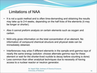 • It is not a quick method and is often time-demanding and obtaining the results
may take up to 2-4 weeks, depending on the half lives of the elements (it may
be longer or shorter).
• Also it cannot preform analysis on certain elements such as oxygen and
carbon.
• NAA only gives information on the total concentration of an element. No
information of compound chemical structure and physical state can be
immediately obtained.
• Interferences may arise if different elements in the sample emit gamma rays of
nearly the same energy (solution: choose alternate gamma rays for these
element or wait for the shorter-lived nuclide to decay before counting is done)
• Less common than other analytical techniques due to necessity of having
access to a nuclear reactor or neutron generator.
Limitations of NAA
Dr. Sajjad Ullah, Institute of Chemical Sciences,
University of Peshawar 25
 