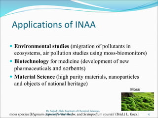 Applications of INAA
 Environmental studies (migration of pollutants in
ecosystems, air pollution studies using moss-biomonitors)
 Biotechnology for medicine (development of new
pharmaceuticals and sorbents)
 Material Science (high purity materials, nanoparticles
and objects of national heritage)
moss species [Hypnum cupressiforme Hedw. and Scelopodium touretii (Brid.) L. Kock]
Moss
Dr. Sajjad Ullah, Institute of Chemical Sciences,
University of Peshawar 27
 