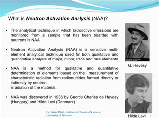 What is Neutron Activation Analysis (NAA)?
• The analytical technique in which radioactive emissions are
monitored from a sample that has been boarded with
neutrons is NAA
• Neutron Activation Analysis (NAA) is a sensitive multi-
element analytical technique used for both qualitative and
quantitative analysis of major, minor, trace and rare elements
• NAA is a method for qualitative and quantitative
determination of elements based on the measurement of
characteristic radiation from radionuclides formed directly or
indirectly by neutron
irradiation of the material.
• NAA was discovered in 1936 by George Charles de Hevesy
(Hungary) and Hilde Levi (Denmark)
G. Hevesy
Hilde Levi
Dr. Sajjad Ullah, Institute of Chemical Sciences,
University of Peshawar 3
 