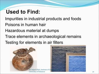 Used to Find:
Impurities in industrial products and foods
Poisons in human hair
Hazardous material at dumps
Trace elements in archaeological remains
Testing for elements in air filters
Dr. Sajjad Ullah, Institute of Chemical Sciences,
University of Peshawar 30
 