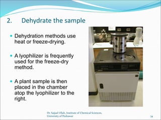 2. Dehydrate the sample
 Dehydration methods use
heat or freeze-drying.
 A lyophilizer is frequently
used for the freeze-dry
method.
 A plant sample is then
placed in the chamber
atop the lyophilizer to the
right.
Dr. Sajjad Ullah, Institute of Chemical Sciences,
University of Peshawar 34
 