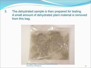 3. The dehydrated sample is then prepared for testing.
A small amount of dehydrated plant material is removed
from this bag.
Dr. Sajjad Ullah, Institute of Chemical Sciences,
University of Peshawar 35
 