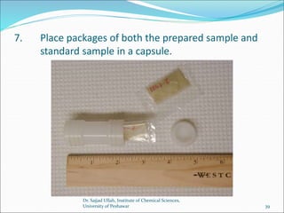 7. Place packages of both the prepared sample and
standard sample in a capsule.
Dr. Sajjad Ullah, Institute of Chemical Sciences,
University of Peshawar 39
 