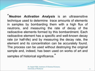 “Neutron Activation Analysis is an ultrasensitive
technique used to determine trace amounts of elements
in samples by bombarding them with a high flux of
neutrons, and measuring the rate of decay of the
radioactive elements formed by this bombardment. Each
radioactive element has a specific and well-known decay
rate (or half-life) and by measuring the decay rate, the
element and its concentration can be accurately found.
The process can be used without destroying the original
sample and, indeed, has been used on works of art and
samples of historical significance.”
Dr. Sajjad Ullah, Institute of Chemical Sciences,
University of Peshawar 4
 