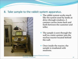 8. Take sample to the rabbit system apparatus.
 The rabbit system works much
like the system used by banks at
drive-through windows. A
canister carries items back and
forth between the customer and
teller.
 The sample is sent through the
wall in a mini canister into the
nuclear reactor located behind
the wall.
 Once inside the reactor, the
sample is irradiated with
neutrons.
Dr. Sajjad Ullah, Institute of Chemical Sciences,
University of Peshawar 40
 